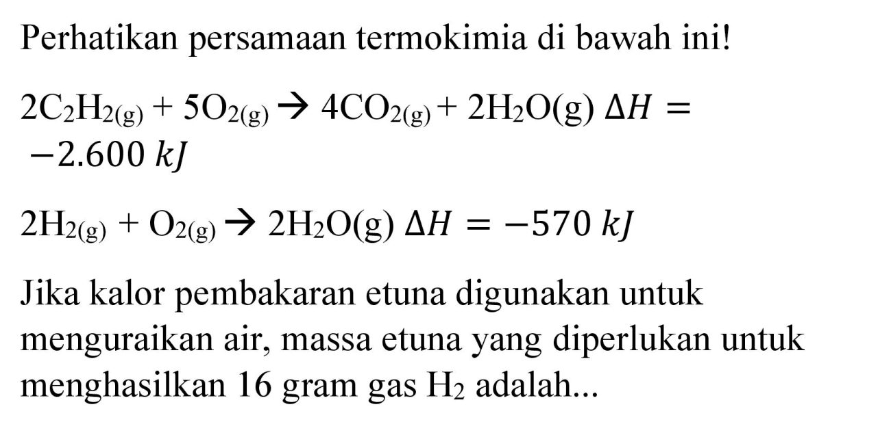 Perhatikan persamaan termokimia di bawah ini!


2 C_(2) H_(2(g))+5 O_(2(g)) -> 4 CO_(2(g))+2 H_(2) O(g) Delta H= 
-2.600 ~kJ 
2 H_(2(g))+O_(2(g)) -> 2 H_(2) O(g) Delta H=-570 ~kJ


Jika kalor pembakaran etuna digunakan untuk menguraikan air, massa etuna yang diperlukan untuk menghasilkan 16 gram gas  H_(2)  adalah...