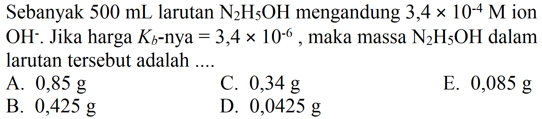 Sebanyak  500 ~mL  larutan  N_(2) H_(5) OH  mengandung  3,4 x 10^(-4) M  ion  OH^(-) . Jika harga  K_(b) -nya  =3,4 x 10^(-6) , maka massa  N_(2) H_(5) OH  dalam larutan tersebut adalah ....
A.  0,85 ~g 
C.  0,34 ~g 
E.  0,085 ~g 
B.  0,425 ~g 
D.  0,0425 ~g 