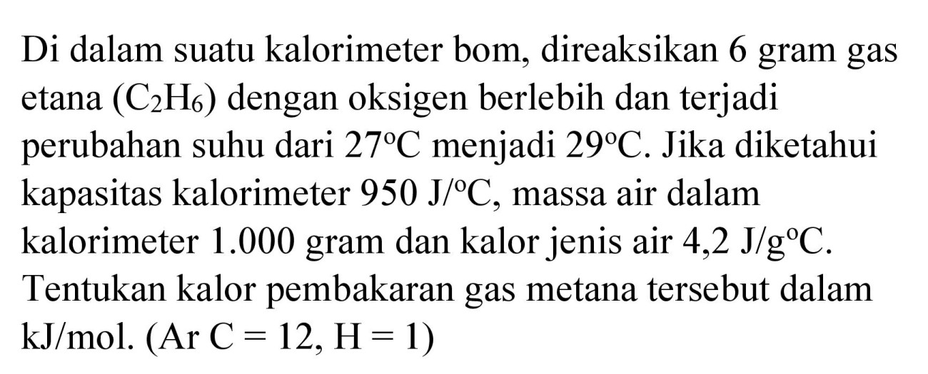 Di dalam suatu kalorimeter bom, direaksikan 6 gram gas etana  (C_(2) H_(6))  dengan oksigen berlebih dan terjadi perubahan suhu dari  27 C  menjadi  29 C . Jika diketahui kapasitas kalorimeter  950 J /{ ) C , massa air dalam kalorimeter  1.000  gram dan kalor jenis air  4,2 J / g C . Tentukan kalor pembakaran gas metana tersebut dalam  kJ / mol .(Ar C=12, H=1)