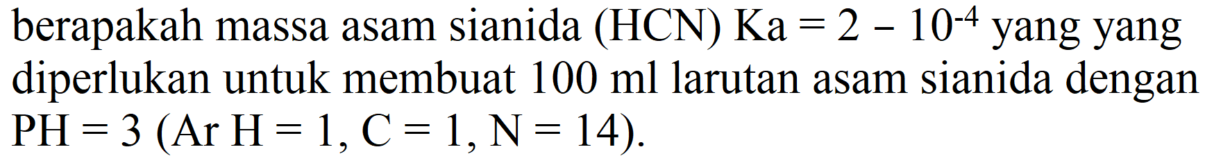 berapakah massa asam sianida (HCN) Ka  =2-10^(-4)  yang yang diperlukan untuk membuat  100 ml  larutan asam sianida dengan  PH=3(Ar H=1, C=1, N=14) .
