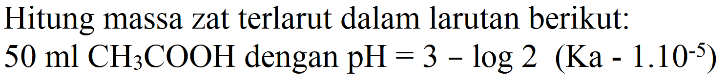 Hitung massa zat terlarut dalam larutan berikut:
 50 ml CH3 COOH  dengan  pH=3-log 2(Ka-1.10^(-5)) 