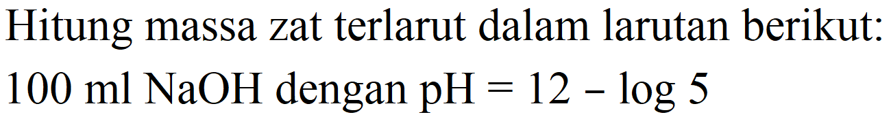 Hitung massa zat terlarut dalam larutan berikut:  100 ml NaOH  dengan  pH=12-log 5