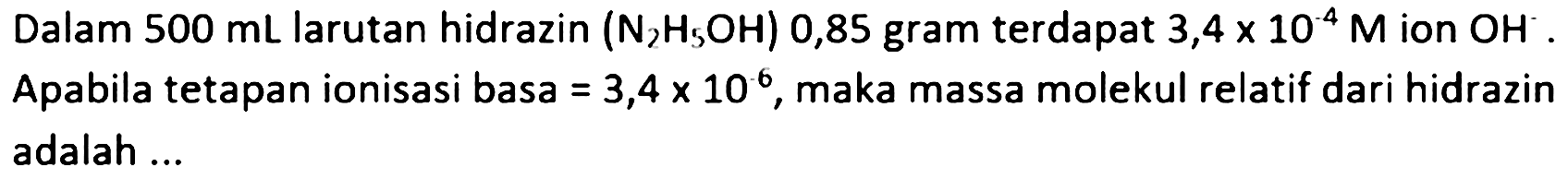 Dalam  500 mL  larutan hidrazin (  .N2 H2 OH) 0,85  gram terdapat  3,4 x 10^(-4) M  ion  OH^(-) . Apabila tetapan ionisasi basa  =3,4 x 10^2 , maka massa molekul relatif dari hidrazin adalah ...