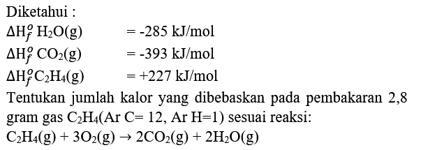 Diketahui :


Delta H_(f)^(o) H_(2) O(g)  =-285 kJ / mol 
Delta H_(f)^(o) CO_(2)(g)  =-393 kJ / mol 
Delta H_(f)^(o) C_(2) H_(4)(g)  =+227 kJ / mol


Tentukan jumlah kalor yang dibebaskan pada pembakaran 2,8 gram gas  C_(2) H_(4)(Ar C=12, Ar  H=1)  sesuai reaksi:

C_(2) H_(4)(g)+3 O_(2)(g) -> 2 CO_(2)(g)+2 H_(2) O(g)
