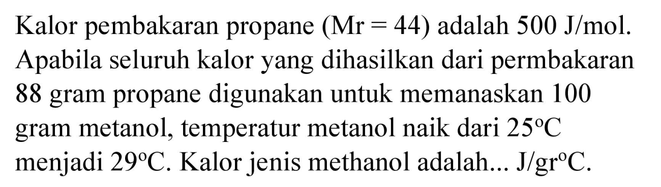 Kalor pembakaran propane  (Mr=44)  adalah  500 J / mol . Apabila seluruh kalor yang dihasilkan dari permbakaran 88 gram propane digunakan untuk memanaskan 100 gram metanol, temperatur metanol naik dari  25 C  menjadi  29 C . Kalor jenis methanol adalah...  J / gr C .