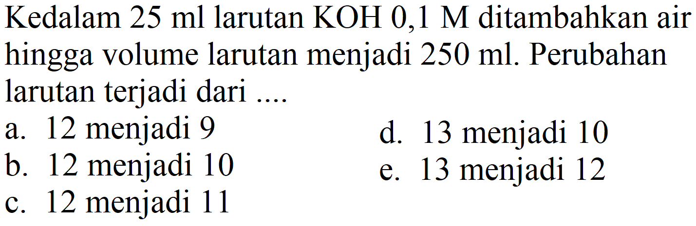 Kedalam  25 ml  larutan  KOH 0,1 M  ditambahkan air hingga volume larutan menjadi  250 ml . Perubahan larutan terjadi dari ...
a. 12 menjadi 9
d. 13 menjadi 10
b. 12 menjadi 10
e. 13 menjadi 12
c. 12 menjadi 11
