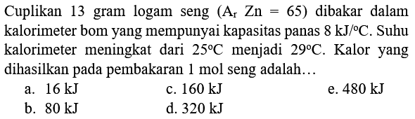 Cuplikan 13 gram logam seng  (A_(r) Zn=65)  dibakar dalam kalorimeter bom yang mempunyai kapasitas panas  8 ~kJ /{ ) C . Suhu kalorimeter meningkat dari  25 C  menjadi  29 C . Kalor yang dihasilkan pada pembakaran  1 mol  seng adalah...
