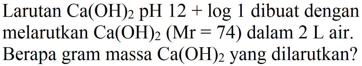 Larutan  Ca(OH)2  pH  12+log 1  dibuat dengan melarutkan  Ca(OH)2(Mr=74)  dalam  2 L  air. Berapa gram massa  Ca(OH)2  yang dilarutkan?