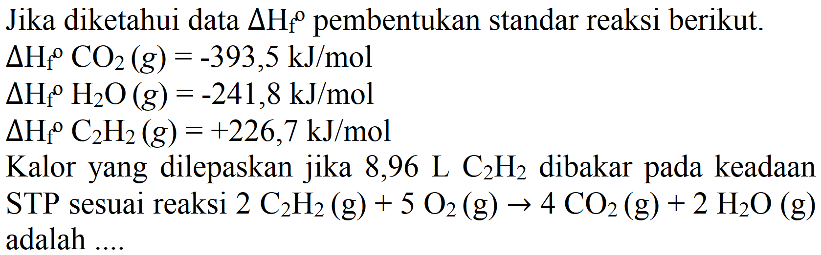 Jika diketahui data  Delta H_(f)^(0)  pembentukan standar reaksi berikut.
 Delta H_(f)/( )^(O) CO_(2)(g)=-393,5 ~kJ / mol 
 Delta H_(f)/( ) H_(2) O(g)=-241,8 ~kJ / mol 
 Delta H_(f)/( )^(o) C_(2) H_(2)(g)=+226,7 ~kJ / mol 
Kalor yang dilepaskan jika 8,96  L_(2) H_(2)  dibakar pada keadaan  STP  sesuai reaksi  2 C_(2) H_(2)(g)+5 O_(2)(g) -> 4 CO_(2)(g)+2 H_(2) O(g)  adalah ....