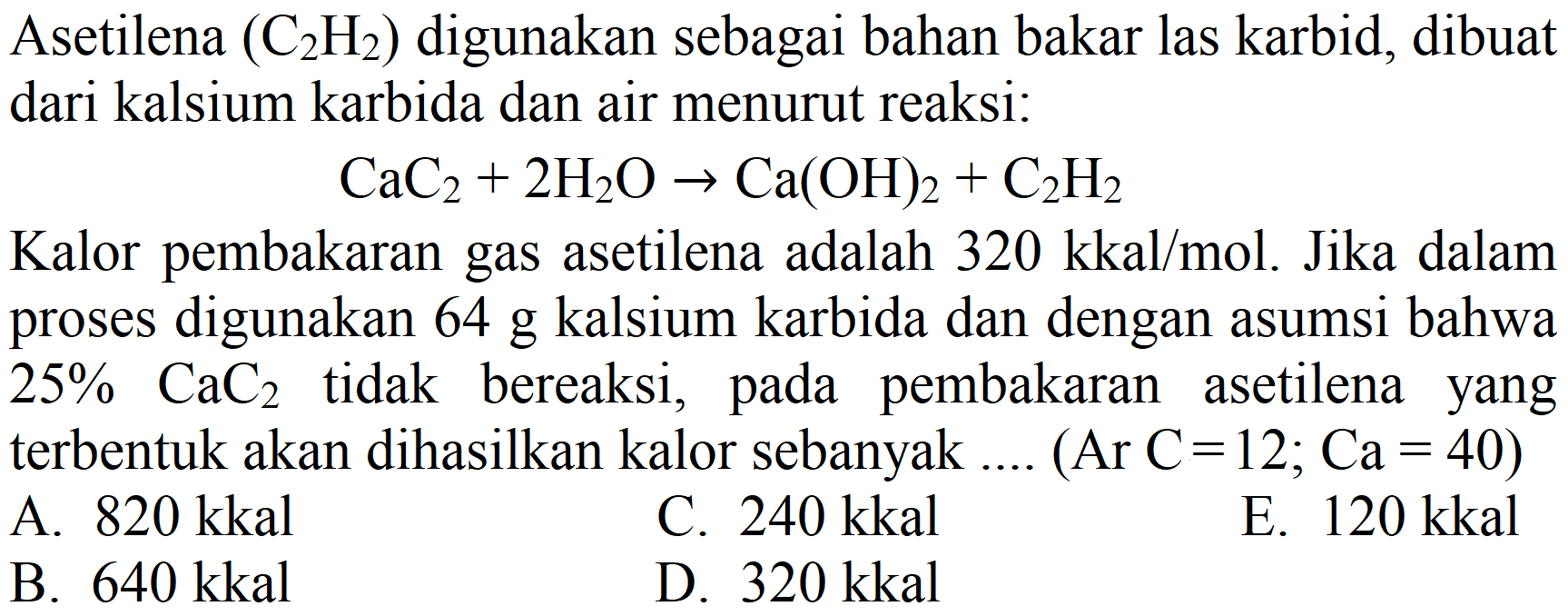 Asetilena  (C_(2) H_(2))  digunakan sebagai bahan bakar las karbid, dibuat dari kalsium karbida dan air menurut reaksi:

CaC_(2)+2 H_(2) O -> Ca(OH)_(2)+C_(2) H_(2)

Kalor pembakaran gas asetilena adalah  320 kkal / mol . Jika dalam proses digunakan  64 g  kalsium karbida dan dengan asumsi bahwa 25%  CaC_(2)  tidak bereaksi, pada pembakaran asetilena yang terbentuk akan dihasilkan kalor sebanyak ....  (Ar C=12 ; Ca=40) 
A.  820 kkal 
C.  240 kkal 
E.  120 kkal 
B.  640 kkal 
D.  320 kkal 