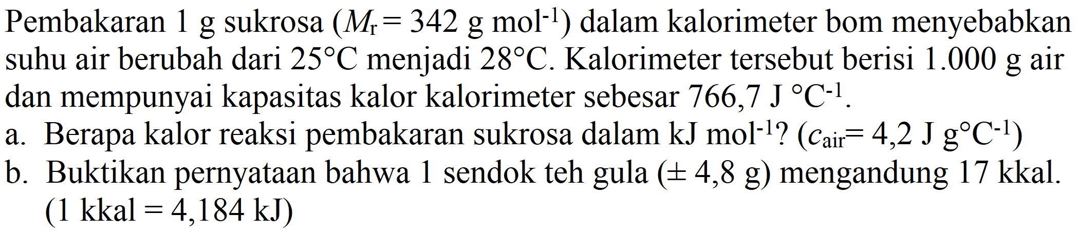 Pembakaran  1 g  sukrosa  (M_(r)=342 g mol^(-1))  dalam kalorimeter bom menyebabkan suhu air berubah dari  25 C  menjadi  28 C . Kalorimeter tersebut berisi  1.000 g  air dan mempunyai kapasitas kalor kalorimeter sebesar  766,7 J C^(-1) .
a. Berapa kalor reaksi pembakaran sukrosa dalam  kJ mol^(-1)  ?  (c_( {air ))=4,2 J g C^(-1)) 
b. Buktikan pernyataan bahwa 1 sendok teh gula  (+- 4,8 g)  mengandung 17 kkal.  (1 kkal=4,184 ~kJ) 