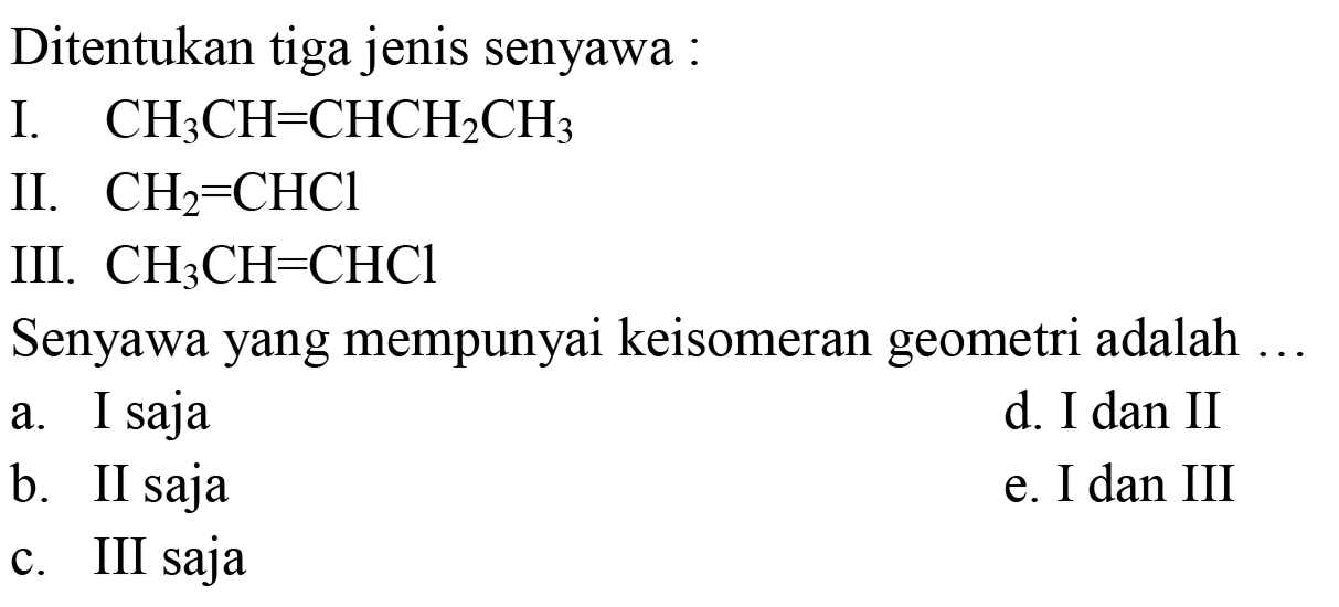 Ditentukan tiga jenis senyawa :
I.  CH3CH = CHCH2CH3 
II.  CH2 = CHCl 
III.  CH3CH = CHCl 
Senyawa yang mempunyai keisomeran geometri adalah ...
a. I saja
d. I dan II
b. II saja
e. I dan III
c. III saja