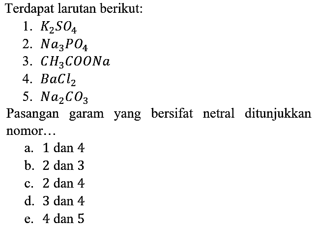 Terdapat larutan berikut:
1. K2SO4 2. Na3PO4 3. CH3COONa 4. BaCl2 5. Na2CO3 Pasangan garam yang bersifat netral ditunjukkan nomor...
a. 1 dan 4
b. 2 dan 3
c. 2 dan 4
d. 3 dan 4
e. 4 dan 5