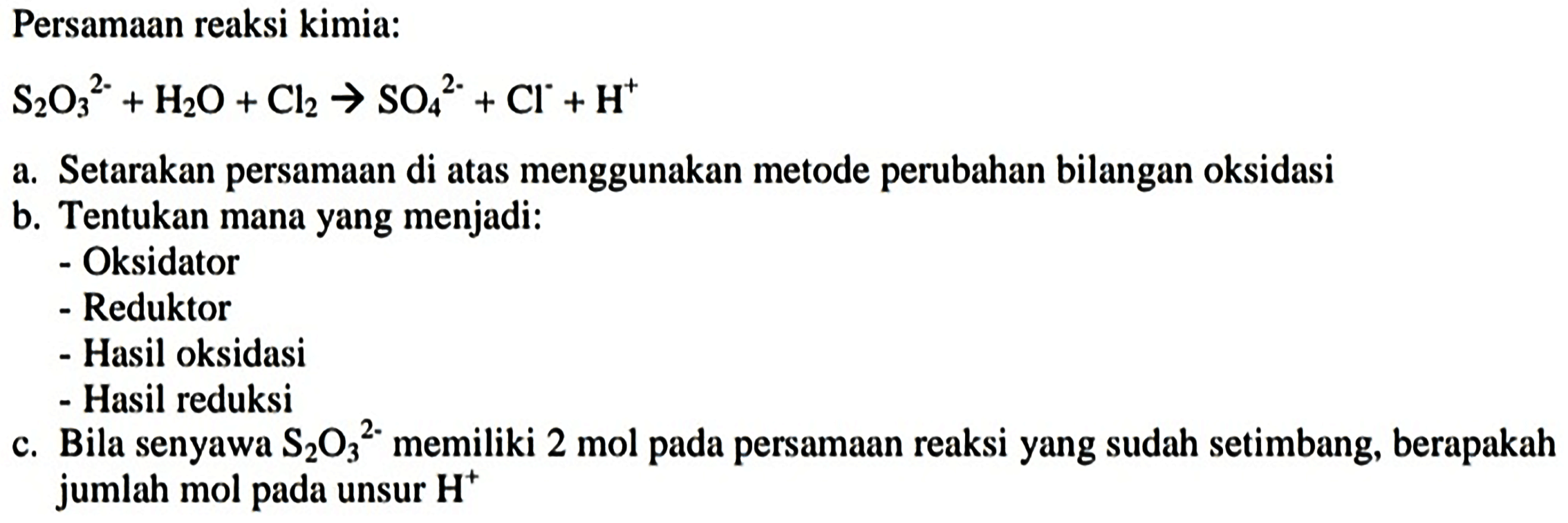 Persamaan reaksi kimia:
 S_(2) O_(3)^(2-)+H_(2) O+Cl_(2) -> SO_(4)/( )^(2-)+Cl^(-)+H^(+) 
a. Setarakan persamaan di atas menggunakan metode perubahan bilangan oksidasi
b. Tentukan mana yang menjadi:
- Oksidator
- Reduktor
- Hasil oksidasi
- Hasil reduksi
c. Bila senyawa  S_(2) O_(3)/( )^(2-)  memiliki 2 mol pada persamaan reaksi yang sudah setimbang, berapakah jumlah mol pada unsur  H^(+) 