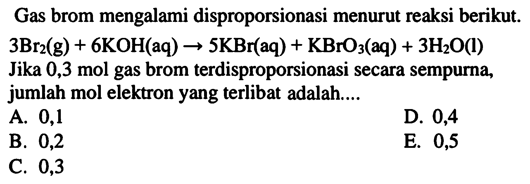 Gas brom mengalami disproporsionasi menurut reaksi berikut.  3 Br_(2)(g)+6 KOH(aq) -> 5 KBr(aq)+KBrO_(3)(aq)+3 H_(2) O(l)  Jika 0,3 mol gas brom terdisproporsionasi secara sempurna, jumlah mol elektron yang terlibat adalah....
A. 0,1
D. 0,4
B. 0,2
E. 0,5
C. 0,3