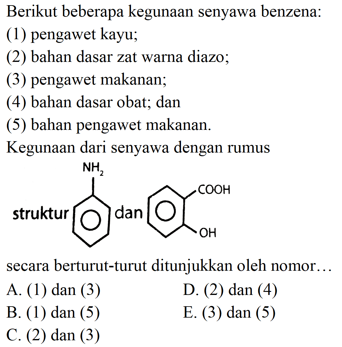 Berikut beberapa kegunaan senyawa benzena:
(1) pengawet kayu;
(2) bahan dasar zat warna diazo;
(3) pengawet makanan;
(4) bahan dasar obat; dan
(5) bahan pengawet makanan.
Kegunaan dari senyawa dengan rumus
struktur
Nc1ccccc1
secara berturut-turut ditunjukkan oleh nomor...
