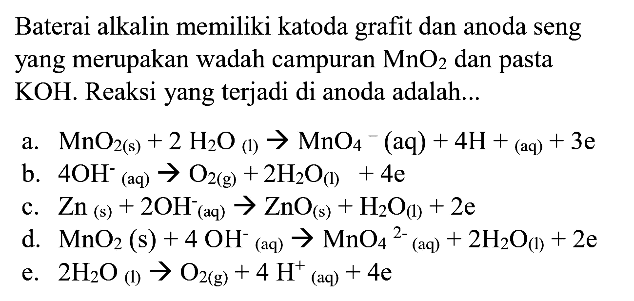 Baterai alkalin memiliki katoda grafit dan anoda seng yang merupakan wadah campuran  MnO_(2)  dan pasta  KOH . Reaksi yang terjadi di anoda adalah...
a.  MnO_(2(s))+2 H_(2) O_((l)) -> MnO_(4)^(-)(aq)+4 H+{ )_((aq))+3 e 
b.  4 OH^(-) (aq)  -> O_(2(g))+2 H_(2) O_((l))+4 e 
c.  Zn_((s))+2 OH_((aq))^(-) -> ZnO_((s))+H_(2) O_((l))+2 e 
d.  MnO_(2)(s)+4 OH^(-)/( )_( {(aq) )) -> MnO_(4)/( )^(2-)/( )_( {(aq) ))+2 H_(2) O_((1))+2 e 
e.  2 H_(2) O_((l)) -> O_(2(g))+4 H^(+)/( )_((aq))+4 e 