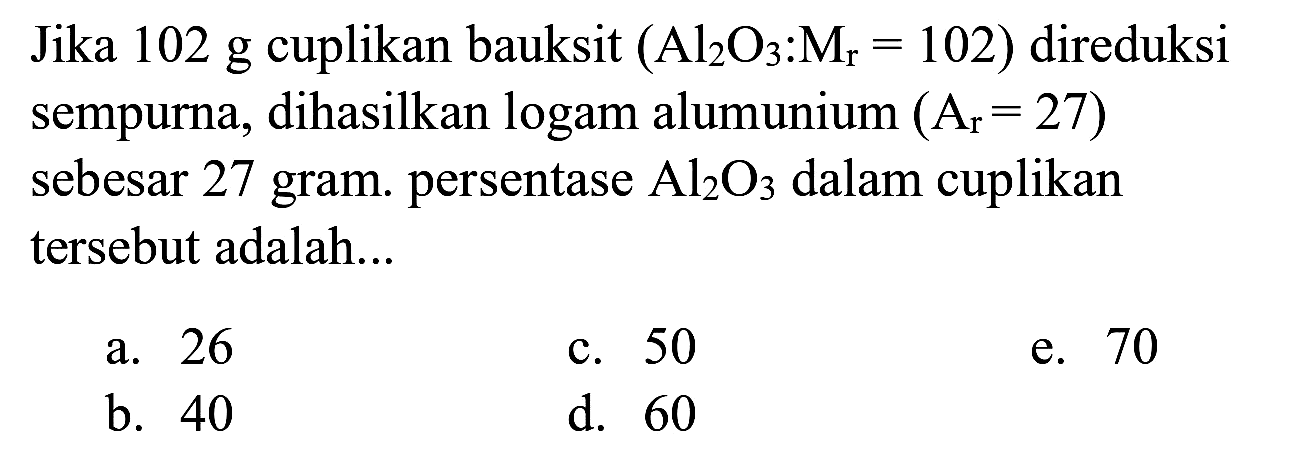 Jika 102 g cuplikan bauksit  (Al_(2) O_(3): M_(r)=102)  direduksi sempurna, dihasilkan logam alumunium  (A_(r)=27)  sebesar 27 gram. persentase  Al_(2) O_(3)  dalam cuplikan tersebut adalah...
a. 26
c. 50
e. 70
b. 40
d. 60