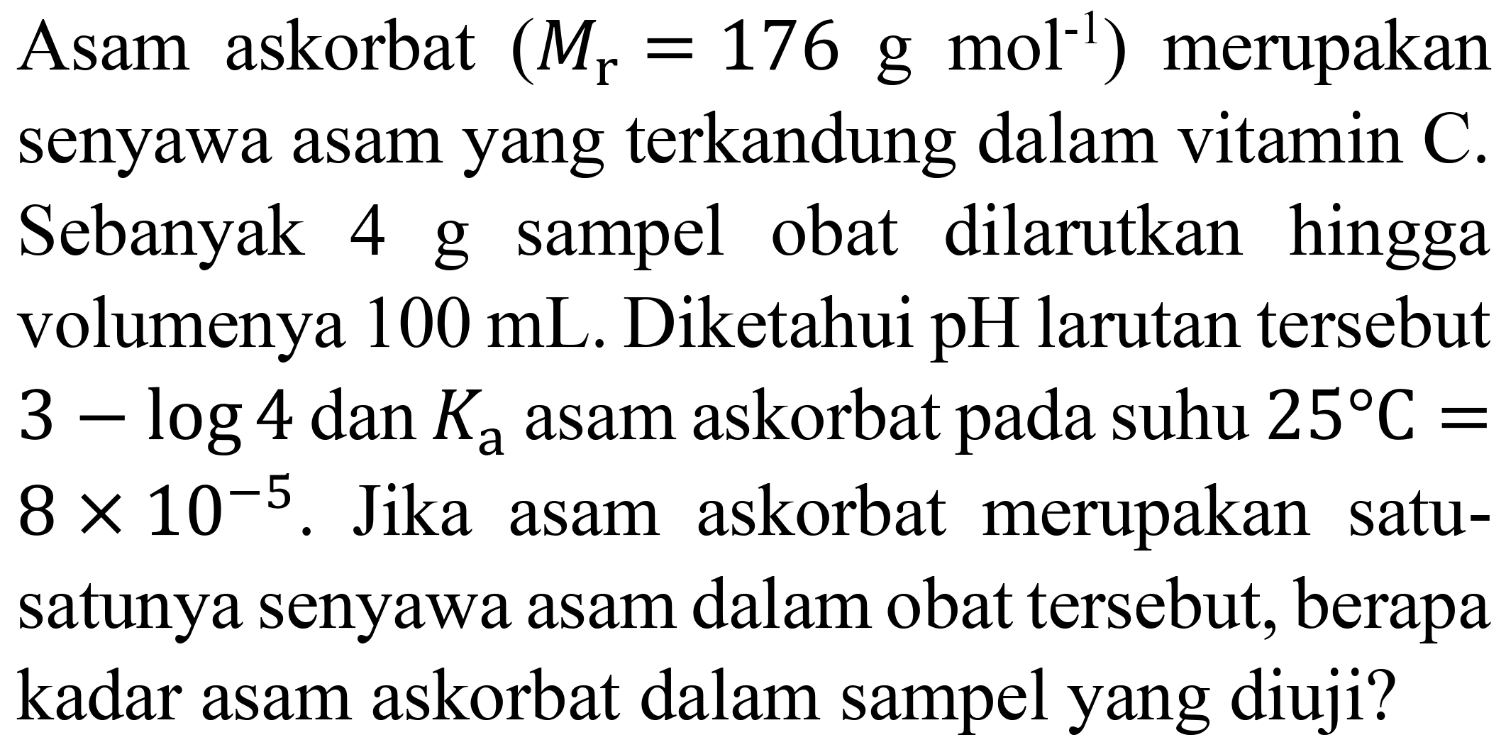 Asam askorbat  (M_(r)=176 g mol m^(-1))  merupakan senyawa asam yang terkandung dalam vitamin  C . Sebanyak 4 g sampel obat dilarutkan hingga volumenya  100 mL . Diketahui  pH  larutan tersebut  3-log 4 dan K_(a)  asam askorbat pada suhu  25 C=   8 x 10^(-5) . Jika asam askorbat merupakan satusatunya senyawa asam dalam obat tersebut, berapa kadar asam askorbat dalam sampel yang diuji?