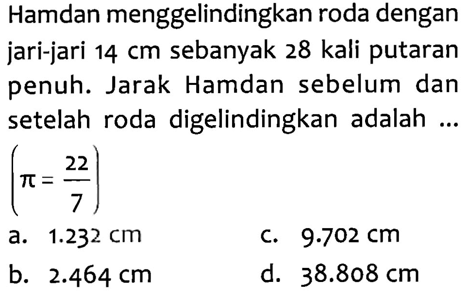 Hamdan menggelindingkan roda dengan jari-jari 14 cm sebanyak 28 kali putaran penuh. Jarak Hamdan sebelum dan setelah roda digelindingkan adalah (pi = 22/7) .
