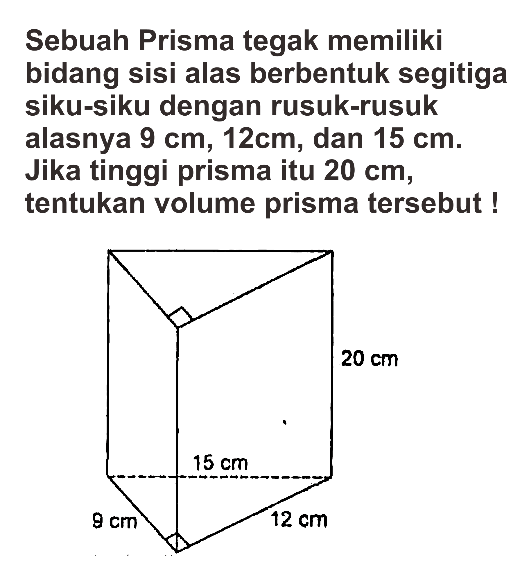 Sebuah Prisma tegak memiliki bidang sisi alas berbentuk segitiga siku-siku dengan rusuk-rusuk alasnya 9 cm, 12cm, dan 15 cm. Jika tinggi prisma itu 20 cm, tentukan volume prisma tersebut !