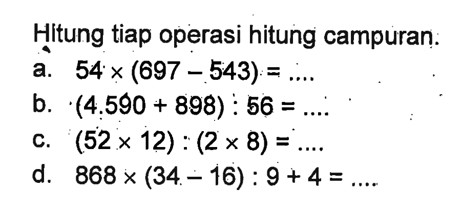 Hitung tiap operasi hitung campuran. a. 54 x (697 - 543) = ... b. (4,590 + 898) : 56 = ... c. (52 x 12) : (2 x 8) = ... d. 868 x (34 - 16) : 9 + 4 = ...