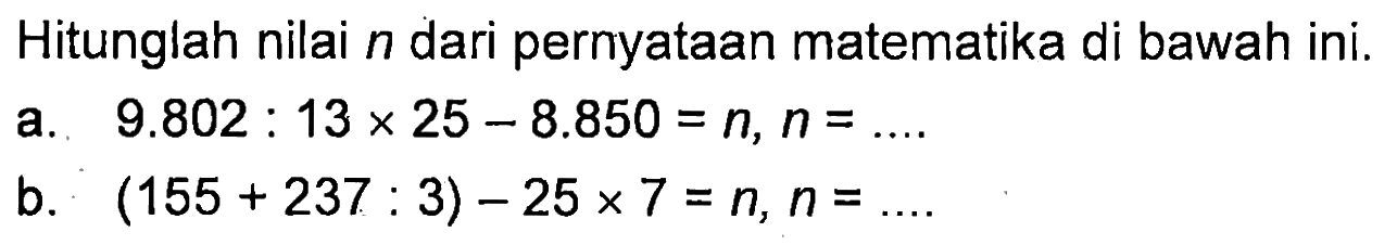 Hitunglah nilai n dari pernyataan matematika di bawah ini. a. 9.802 : 13 x 25 - 8.850 = n, n = ... b. (155 + 237 : 3) - 25 x 7 = n, n = ...