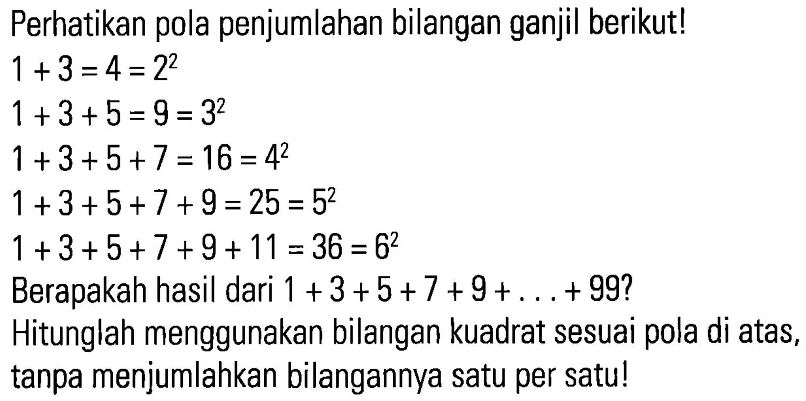 Perhatikan pola penjumlahan bilangan ganjil berikut! 1 + 3 = 4 = 2^2 1 + 3 + 5 = 9 = 3^2 1 + 3 + 5 + 7 = 16 = 4^2 1 + 3 + 5 + 7 + 9 = 25 = 5^2 1 + 3 + 5 + 7 + 9 + 11 = 36 = 6^2 Berapakah hasil dari 1 + 3 + 5 + 7 + 9 + . . . + 99? Hitunglah menggunakan bilangan kuadrat sesuai pola di atas, tanpa menjumlahkan bilangannya satu per satu!