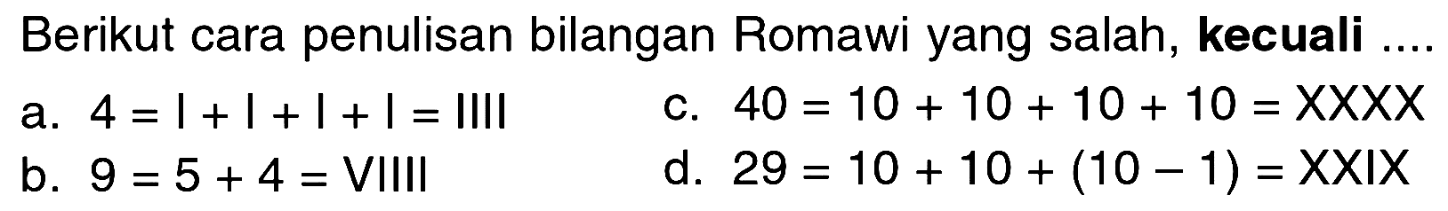 Berikut cara penulisan bilangan Romawi yang salah, kecuali ....
a.  4 = I+I+I+I=IIII 
c.  40=10+10+10+10=XXXX 
b.  9=5+4=  VIIII
d.  29=10+10+(10-1)=XXIX 