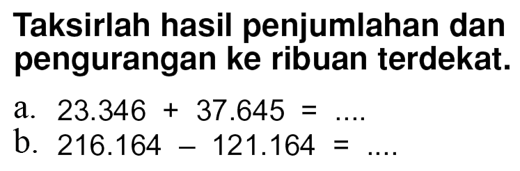 Taksirlah hasil penjumlahan dan pengurangan ke ribuan terdekat: a. 23.346 + 37.645 =... b. 216.164 - 121.164 =