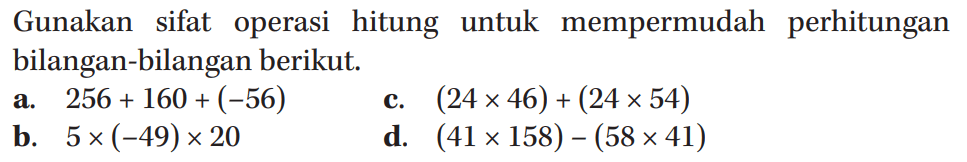 Gunakan sifat operasi hitung untuk mempermudah perhitungan bilangan-bilangan berikut. a. 256 + 160 + (-56) c. (24 x 46) + (24 x 54) b. 5 x (-49) x 20 d. (41 x 158) - (58 x 41)