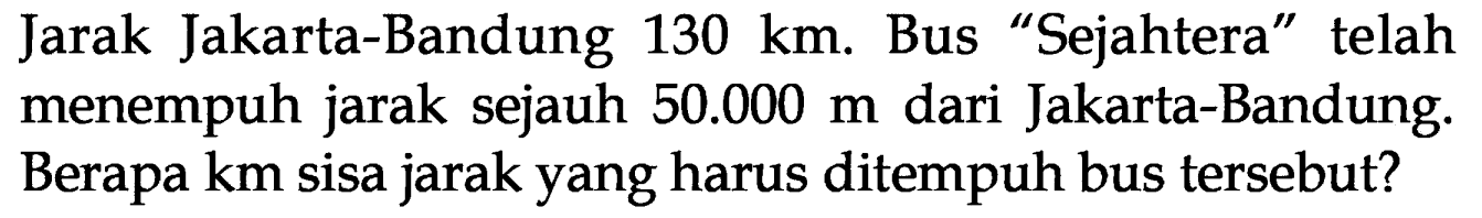 Jarak Jakarta-Bandung 130 km. Bus "Sejahtera' " telah menempuh jarak sejauh 50.000 m dari Jakarta-Bandung. Berapa km sisa jarak yang harus ditempuh bus tersebut?