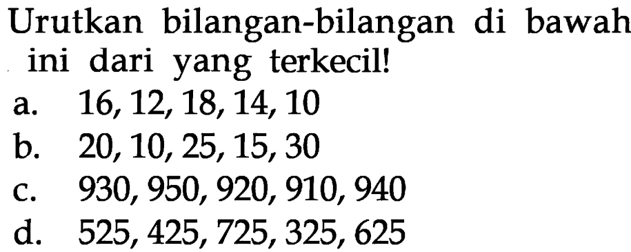 Urutkan bilangan-bilangan di bawah ini dari yang terkecil! a. 16,12, 18, 14, 10 b. 20, 10, 25, 15, 30 c. 930, 950, 920, 910, 940 d. 525, 425, 725, 325, 625