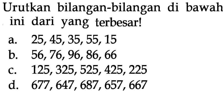 Urutkan bilangan-bilangan di bawah ini dari yang terbesar! a. 25, 45, 35, 55, 15 b. 56, 76, 96, 86, 66 c. 125, 325, 525, 425, 225 d. 677, 647, 687, 657, 667