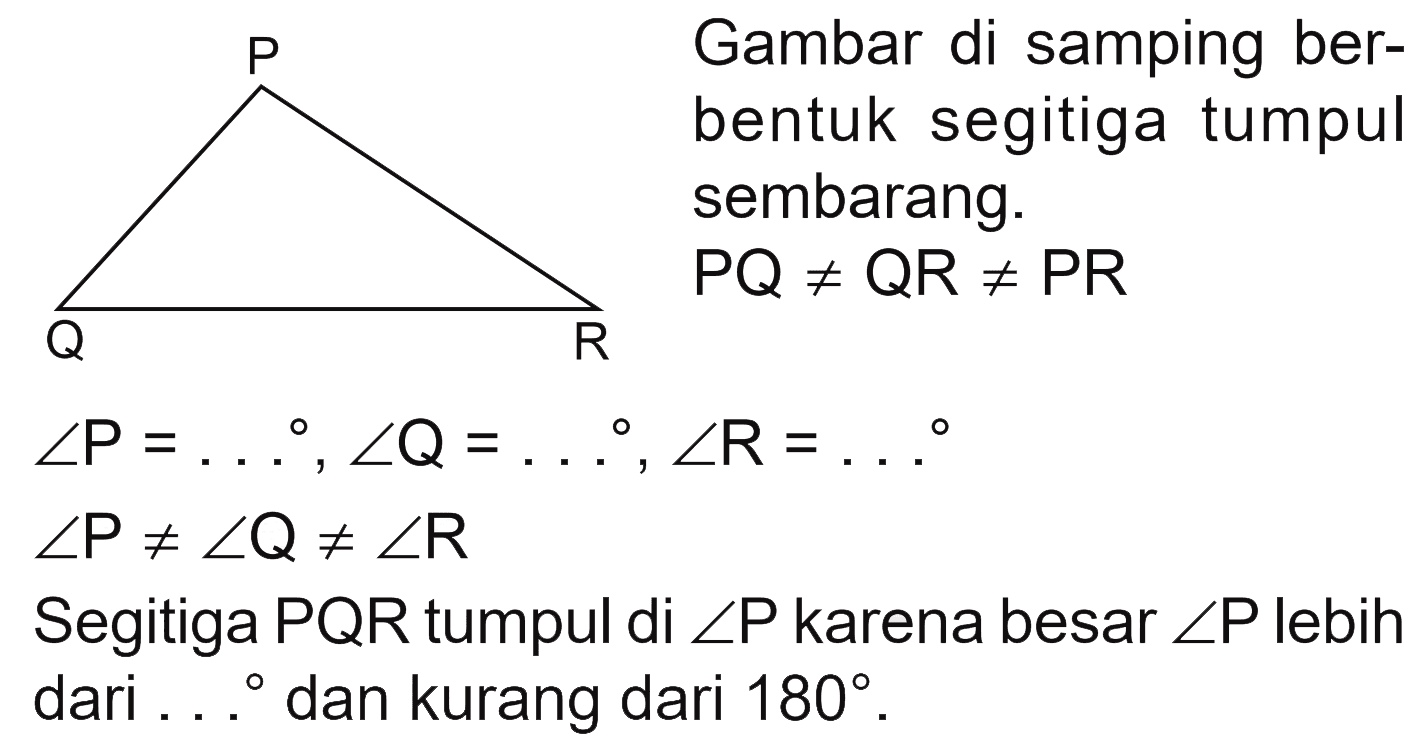 P Q R 
Gambar di samping berbentuk segitiga tumpul sembarang. PQ =/= QR =/= PR 
sudut P = ..., sudut Q = ..., sudut R = ... 
sudut P =/= sudut Q =/= sudut R 
Segitiga PQR tumpul di sudut P karena besar sudut P lebih dari ... dan kurang dari 180.