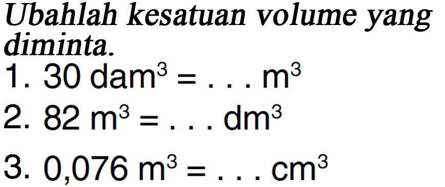 Ubahlah ke satuan volume yang diminta. 1. 30 dam^3 = ...m^3 2. 82 m^3 = ... dm^3 3. 0,076 m^3 = ... cm^3