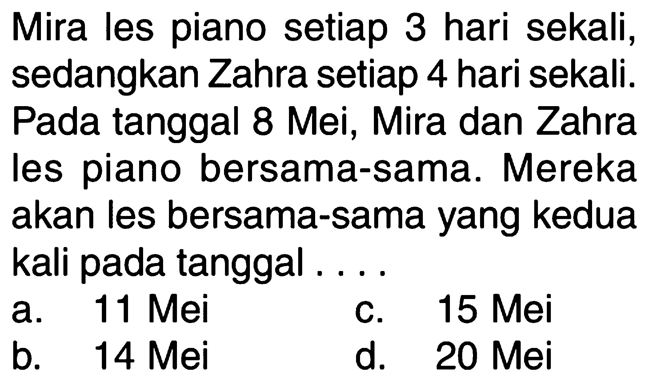Mira les piano setiap 3 hari sekali, sedangkan Zahra setiap 4 hari sekali. Pada tanggal 8 Mei, Mira dan Zahra les piano bersama-sama. Mereka akan les bersama-sama yang kedua kali pada tanggal ....