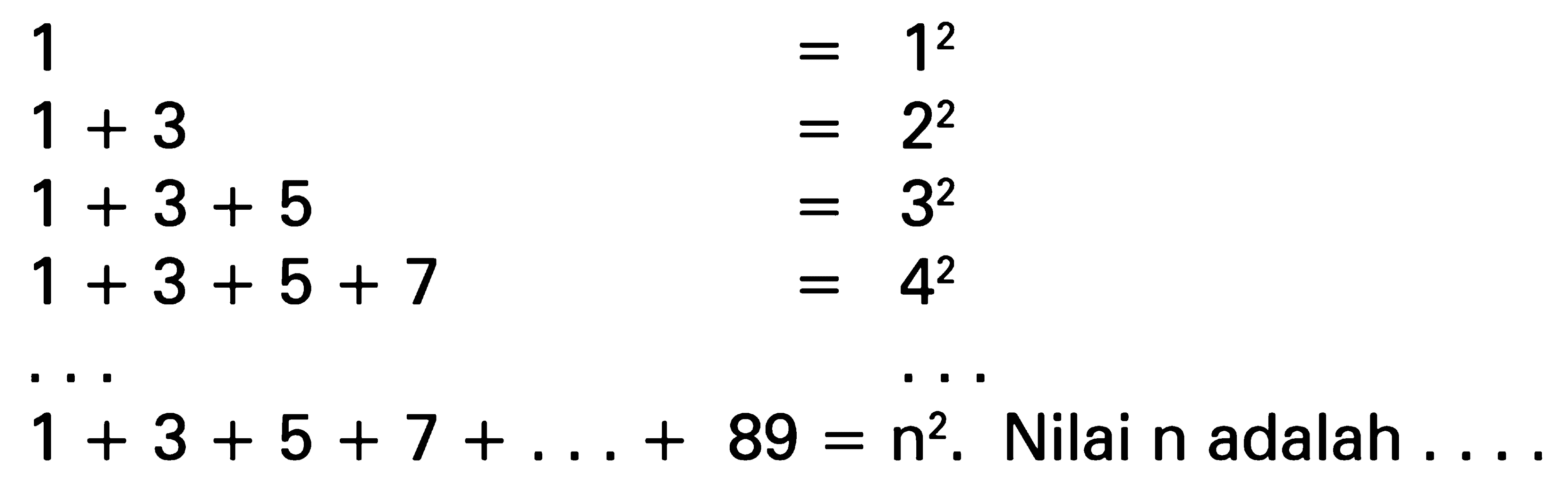 1 = 1^2 1 + 3 = 2^2 1 + 3 + 5 = 3^2 1 + 3 + 5 + 7 = 4^2 ... ... 1 + 3 + 5 + 7 + ... + 89 = n^2. Nilai n adalah....