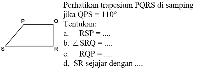 Perhatikan trapesium PQRS di samping jika QPS = 110 Tentukan: a. RSP = .... b. sudut SRQ = .... c. RQP = .... d. SR sejajar dengan ....