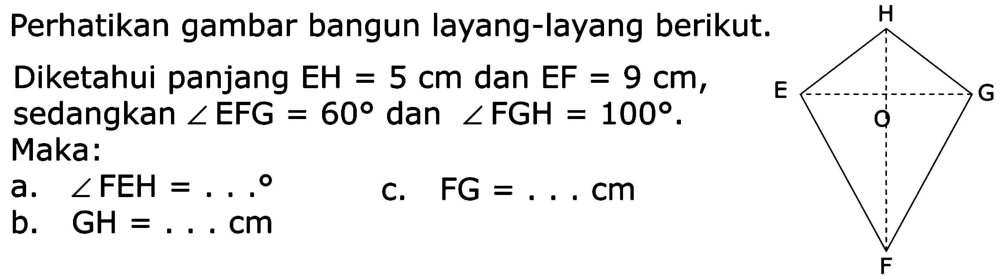Perhatikan gambar bangun layang-layang berikut. Diketahui panjang EH = 5 cm dan EF = 9 cm, sedangkan sudut EFG = 60 dan sudut FGH = 100. Maka: a. sudut FEH = ... b. GH = ... cm c. FG = ... cm