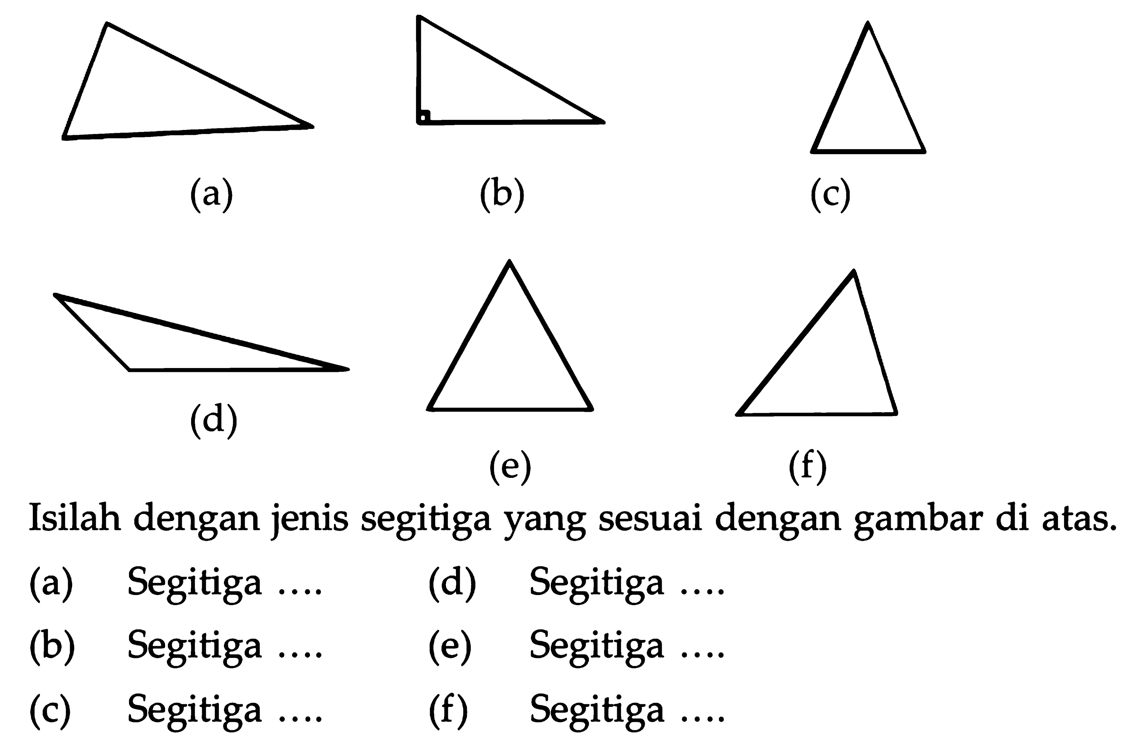  (a) 
(b)
(c)
 (d) 
(e)
(f)
Isilah dengan jenis segitiga yang sesuai dengan gambar di atas.
(a) Segitiga ....
(d) Segitiga ....
(b) Segitiga
(e) Segitiga ....
(c) Segitiga ....
(f) Segitiga ....