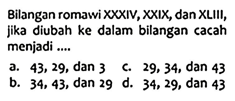 Bilangan romawi XXXIV, XXIX, dan XLIII, jika diubah ke dalam bilangan cacah menjadi ....
a. 43,29, dan 3
C. 29,34 , dan 43
b. 34,43 , dan 29 d. 34,29 , dan 43