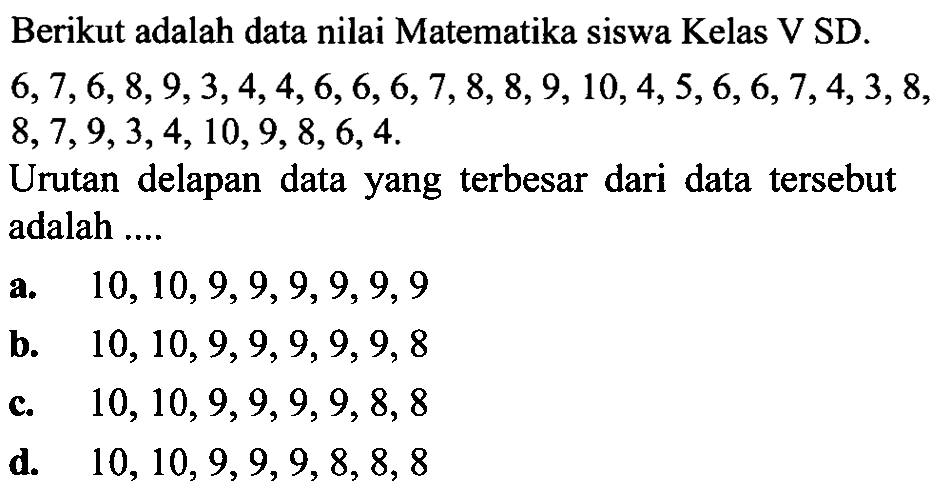 Berikut adalah data nilai Matematika siswa Kelas V SD.  6,7,6,8,9,3,4,4,6,6,6,7,8,8,9,10,4,5,6,6,7,4,3,8 ,  8,7,9,3,4,10,9,8,6,4 .
Urutan delapan data yang terbesar dari data tersebut adalah ....
a.  10,10,9,9,9,9,9,9 
b.  10,10,9,9,9,9,9,8 
c.   10,10,9,9,9,9,8,8 
d.   10,10,9,9,9,8,8,8 