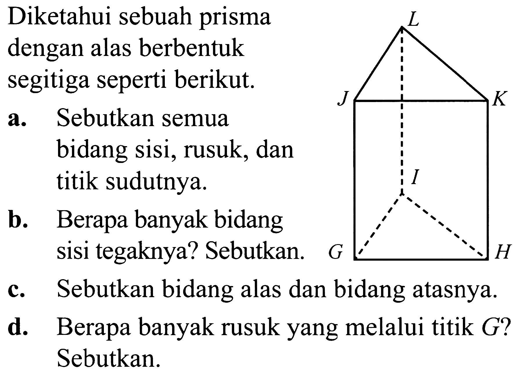 Diketahui sebuah prisma dengan alas berbentuk segitiga seperti berikut.
a. Sebutkan semua bidang sisi, rusuk, dan titik sudutnya.
b. Berapa banyak bidang sisi tegaknya? Sebutkan.
c. Sebutkan bidang alas dan bidang atasnya.
d. Berapa banyak rusuk yang melalui titik  G  ? Sebutkan.