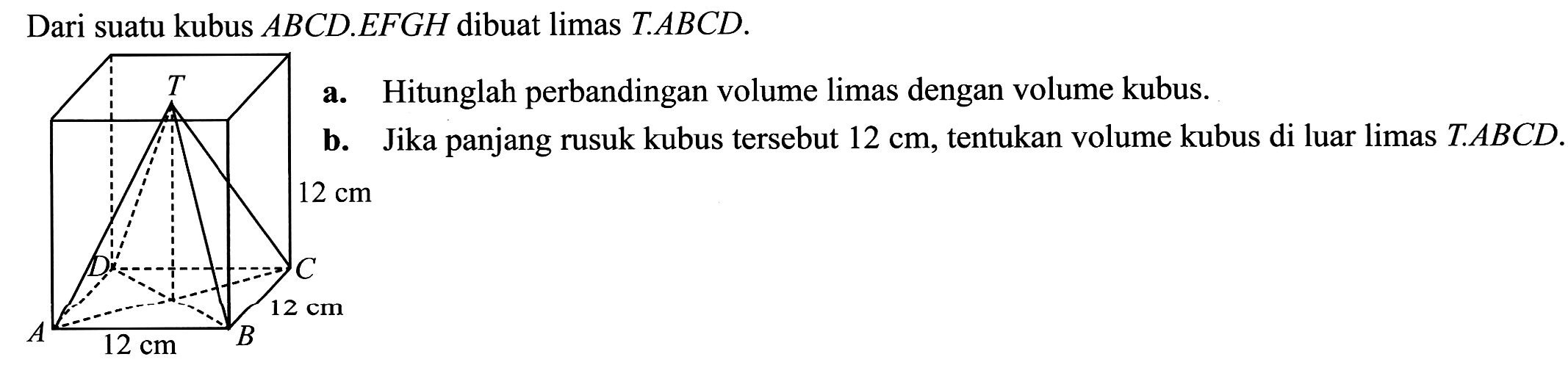 Dari suatu kubus  A B C D . E F G H  dibuat limas T.ABCD.
Hitunglah perbandingan volume limas dengan volume kubus.
b. Jika panjang rusuk kubus tersebut  12 cm , tentukan volume kubus di luar limas  T . A B C D .