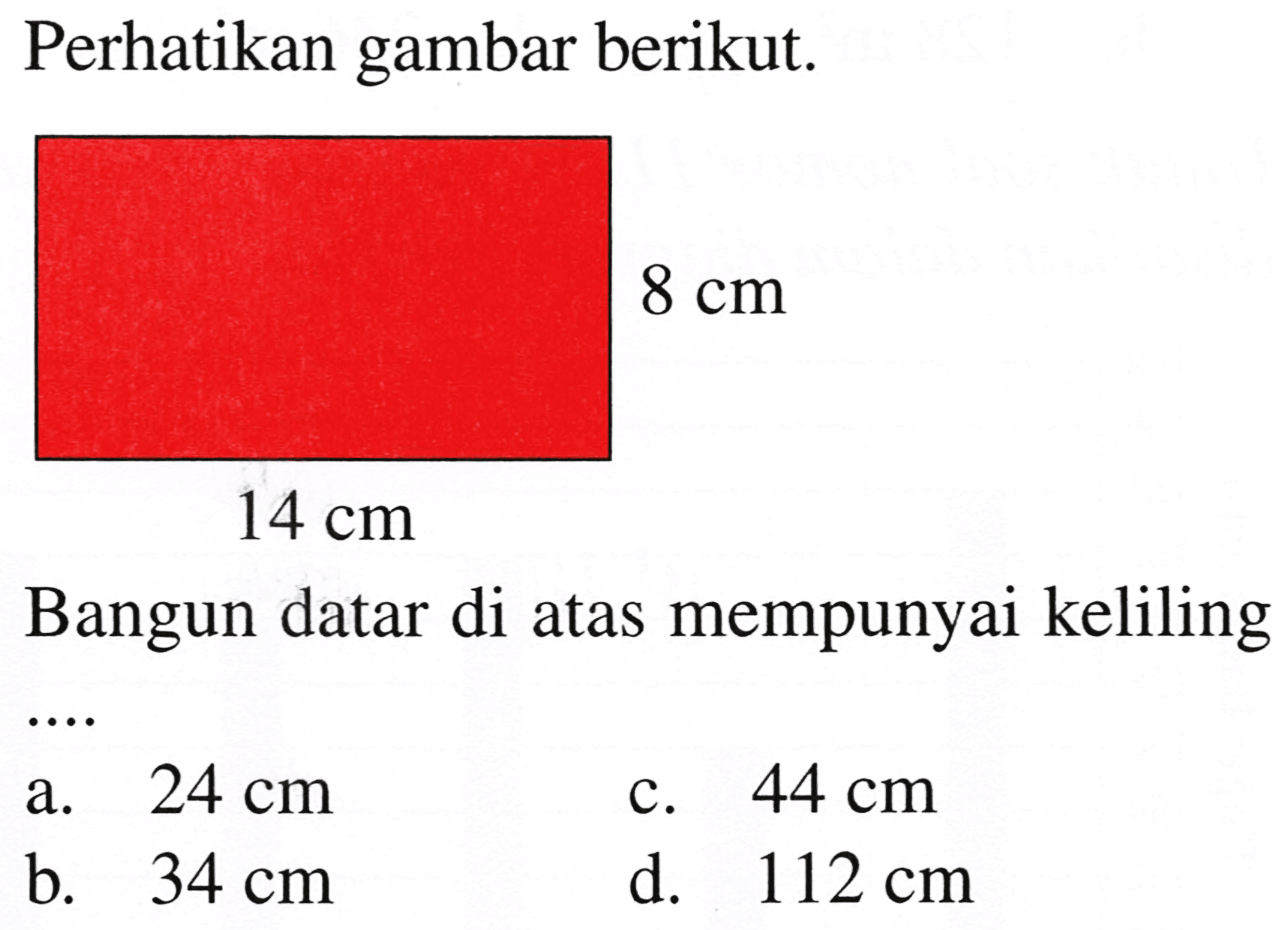 Perhatikan gambar berikut.
 8 cm 
 14 cm 
Bangun datar di atas mempunyai keliling
a.  24 cm 
c.  44 cm 
b.  34 cm 
d.   112 cm 