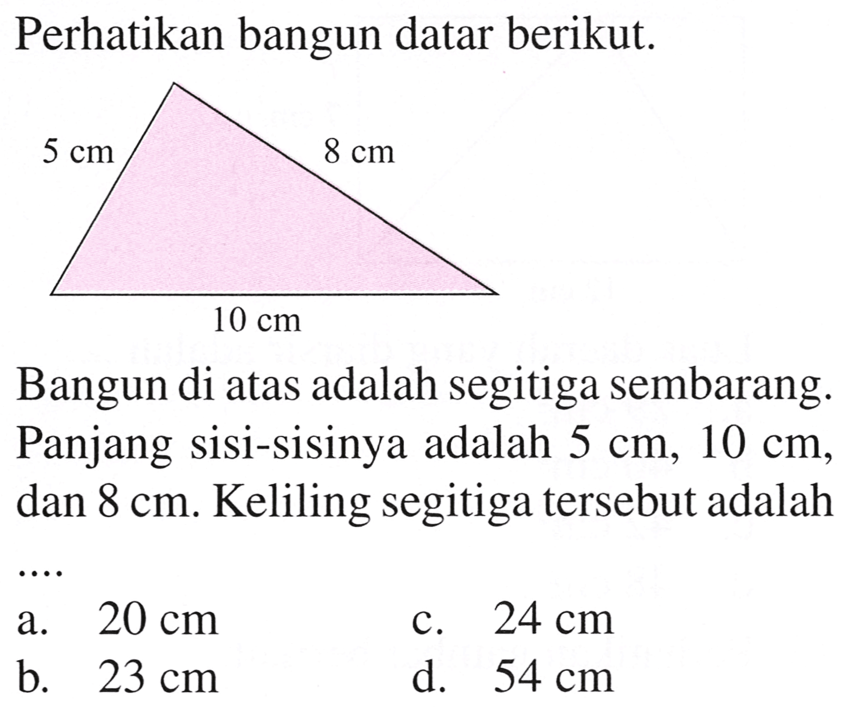 Perhatikan bangun datar berikut.
Bangun di atas adalah segitiga sembarang. Panjang sisi-sisinya adalah  5 cm, 10 cm , dan  8 cm . Keliling segitiga tersebut adalah
a.  20 cm 
c.  24 cm 
b.  23 cm 
d.  54 cm 