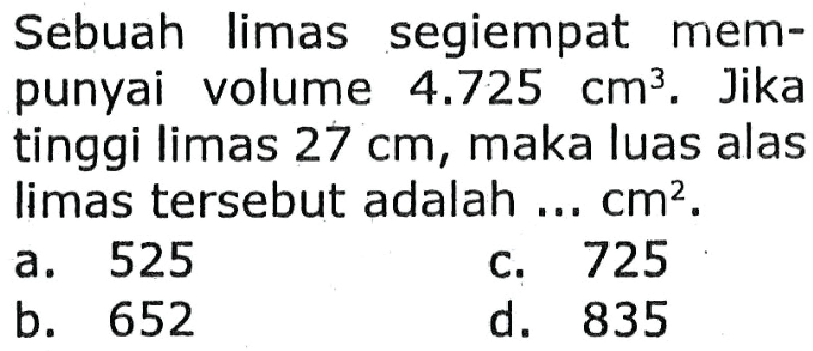 Sebuah limas segiempat mempunyai volume  4.725 cm^3 . Jika tinggi limas  27 cm , maka luas alas limas tersebut adalah ...  cm^2 .
a. 525
c. 725
b. 652
d. 835