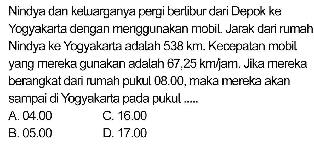Nindya dan keluarganya pergi berlibur dari Depok ke Yogyakarta dengan menggunakan mobil. Jarak dari rumah Nindya ke Yogyakarta adalah 538 km. Kecepatan mobil yang mereka gunakan adalah  67,25 ~km / jam . Jika mereka berangkat dari rumah pukul 08.00, maka mereka akan sampai di Yogyakarta pada pukul .....
A.  04.00 
C.  16.00 
B.  05.00 
D.  17.00 