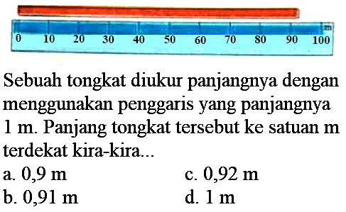 
 0  10  20  30  40  50  60  70  80  90  100 


Sebuah tongkat diukur panjangnya dengan menggunakan penggaris yang panjangnya  1 m . Panjang tongkat tersebut ke satuan  m  terdekat kira-kira...
a.  0,9 m 
c.  0,92 m 
b.  0,91 m 
d.  1 m 